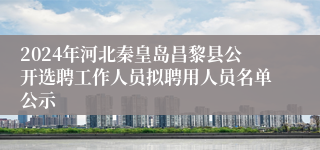2024年河北秦皇岛昌黎县公开选聘工作人员拟聘用人员名单公示