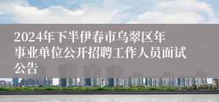 2024年下半伊春市乌翠区年事业单位公开招聘工作人员面试公告