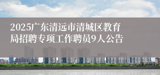 2025广东清远市清城区教育局招聘专项工作聘员9人公告