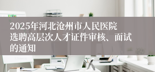 2025年河北沧州市人民医院选聘高层次人才证件审核、面试的通知