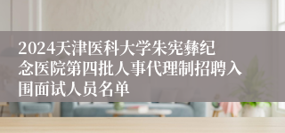 2024天津医科大学朱宪彝纪念医院第四批人事代理制招聘入围面试人员名单