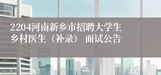 2204河南新乡市招聘大学生乡村医生（补录） 面试公告