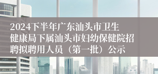 2024下半年广东汕头市卫生健康局下属汕头市妇幼保健院招聘拟聘用人员（第一批）公示