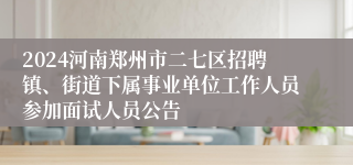2024河南郑州市二七区招聘镇、街道下属事业单位工作人员参加面试人员公告