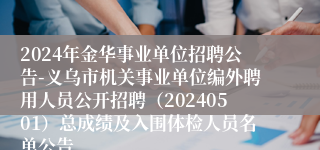 2024年金华事业单位招聘公告-义乌市机关事业单位编外聘用人员公开招聘（20240501）总成绩及入围体检人员名单公告