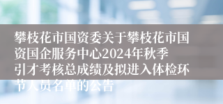 攀枝花市国资委关于攀枝花市国资国企服务中心2024年秋季引才考核总成绩及拟进入体检环节人员名单的公告