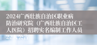 2024广西壮族自治区职业病防治研究院（广西壮族自治区工人医院）招聘实名编制工作人员22人公告
