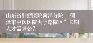 山东省肿瘤医院菏泽分院 “菏泽市中医医院大学路院区”长期人才需求公告