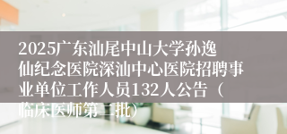 2025广东汕尾中山大学孙逸仙纪念医院深汕中心医院招聘事业单位工作人员132人公告（临床医师第二批） 