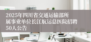 2025年四川省交通运输部所属事业单位长江航运总医院招聘50人公告