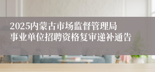 2025内蒙古市场监督管理局事业单位招聘资格复审递补通告
