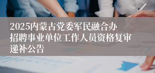 2025内蒙古党委军民融合办招聘事业单位工作人员资格复审递补公告