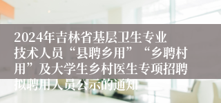 2024年吉林省基层卫生专业技术人员“县聘乡用”“乡聘村用”及大学生乡村医生专项招聘拟聘用人员公示的通知