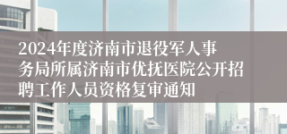 2024年度济南市退役军人事务局所属济南市优抚医院公开招聘工作人员资格复审通知