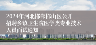 2024年河北邯郸邯山区公开招聘乡镇卫生院医学类专业技术人员面试通知