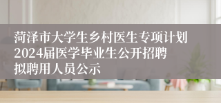 菏泽市大学生乡村医生专项计划2024届医学毕业生公开招聘拟聘用人员公示