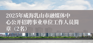 2025年威海乳山市融媒体中心公开招聘事业单位工作人员简章（2名）