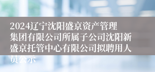 2024辽宁沈阳盛京资产管理集团有限公司所属子公司沈阳新盛京托管中心有限公司拟聘用人员公示