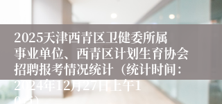 2025天津西青区卫健委所属事业单位、西青区计划生育协会招聘报考情况统计（统计时间：2024年12月27日上午10点）