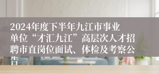 2024年度下半年九江市事业单位“才汇九江”高层次人才招聘市直岗位面试、体检及考察公告