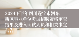 2024下半年四川遂宁市河东新区事业单位考试招聘资格审查结果及进入面试人员和相关事宜公告