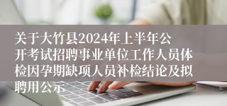 关于大竹县2024年上半年公开考试招聘事业单位工作人员体检因孕期缺项人员补检结论及拟聘用公示