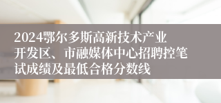 2024鄂尔多斯高新技术产业开发区、市融媒体中心招聘控笔试成绩及最低合格分数线