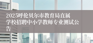 2025呼伦贝尔市教育局直属学校招聘中小学教师专业测试公告