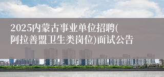 2025内蒙古事业单位招聘(阿拉善盟卫生类岗位)面试公告