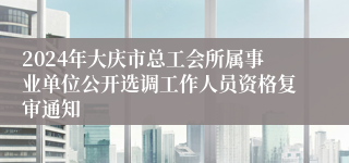 2024年大庆市总工会所属事业单位公开选调工作人员资格复审通知