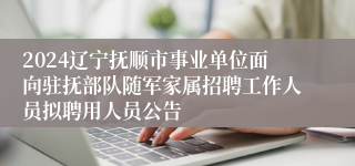 2024辽宁抚顺市事业单位面向驻抚部队随军家属招聘工作人员拟聘用人员公告