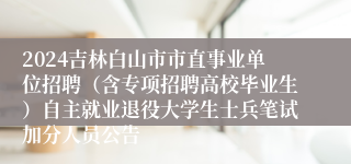 2024吉林白山市市直事业单位招聘（含专项招聘高校毕业生）自主就业退役大学生士兵笔试加分人员公告