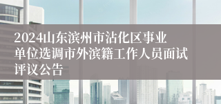 2024山东滨州市沾化区事业单位选调市外滨籍工作人员面试评议公告