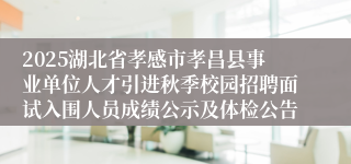 2025湖北省孝感市孝昌县事业单位人才引进秋季校园招聘面试入围人员成绩公示及体检公告