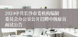 2024中共长沙市委机构编制委员会办公室公开招聘中级雇员面试公告