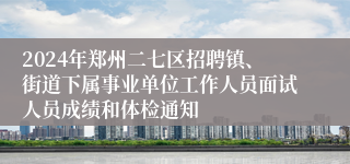 2024年郑州二七区招聘镇、街道下属事业单位工作人员面试人员成绩和体检通知