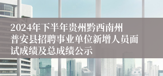 2024年下半年贵州黔西南州普安县招聘事业单位新增人员面试成绩及总成绩公示