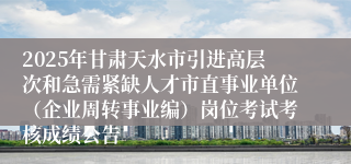 2025年甘肃天水市引进高层次和急需紧缺人才市直事业单位（企业周转事业编）岗位考试考核成绩公告