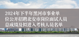 2024年下半年黑河市事业单位公开招聘北安市岗位面试人员总成绩及拟进入考核人员名单