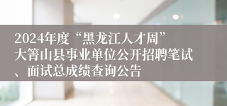 2024年度“黑龙江人才周”大箐山县事业单位公开招聘笔试、面试总成绩查询公告
