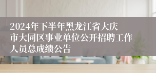 2024年下半年黑龙江省大庆市大同区事业单位公开招聘工作人员总成绩公告