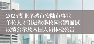 2025湖北孝感市安陆市事业单位人才引进秋季校园招聘面试成绩公示及入围人员体检公告
