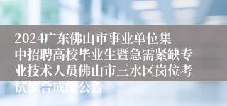 2024广东佛山市事业单位集中招聘高校毕业生暨急需紧缺专业技术人员佛山市三水区岗位考试综合成绩公告