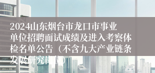 2024山东烟台市龙口市事业单位招聘面试成绩及进入考察体检名单公告（不含九大产业链条发展研究岗位）