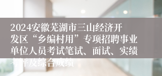 2024安徽芜湖市三山经济开发区“乡编村用”专项招聘事业单位人员考试笔试、面试、实绩考评及综合成绩