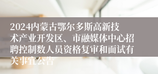 2024内蒙古鄂尔多斯高新技术产业开发区、市融媒体中心招聘控制数人员资格复审和面试有关事宜公告