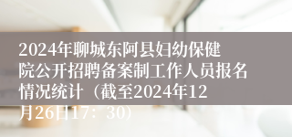 2024年聊城东阿县妇幼保健院公开招聘备案制工作人员报名情况统计（截至2024年12月26日17：30）
