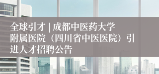 全球引才 | 成都中医药大学附属医院（四川省中医医院）引进人才招聘公告