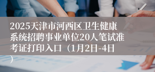 2025天津市河西区卫生健康系统招聘事业单位20人笔试准考证打印入口（1月2日-4日）