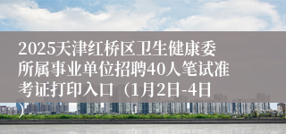 2025天津红桥区卫生健康委所属事业单位招聘40人笔试准考证打印入口（1月2日-4日）